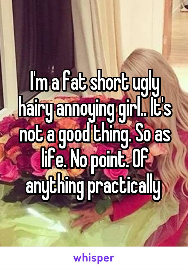 I'm a fat short ugly hairy annoying girl.. It's not a good thing. So as life. No point. Of anything practically 