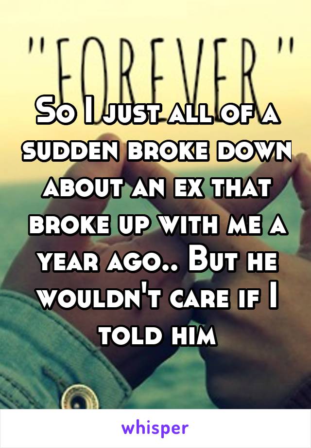 So I just all of a sudden broke down about an ex that broke up with me a year ago.. But he wouldn't care if I told him