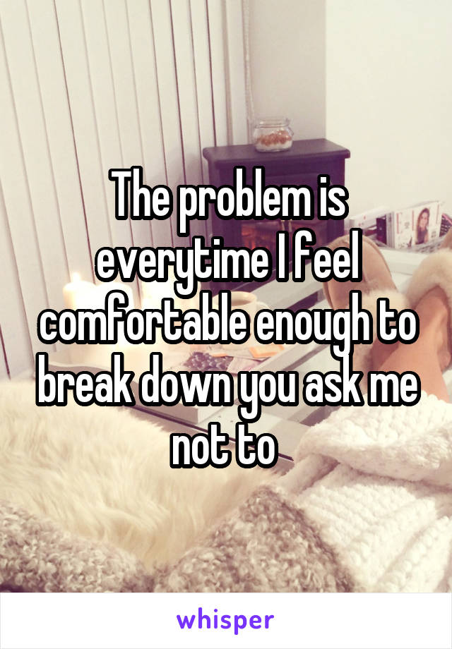 The problem is everytime I feel comfortable enough to break down you ask me not to 