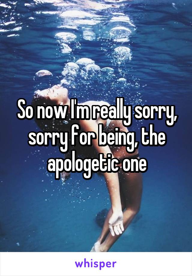 So now I'm really sorry, sorry for being, the apologetic one