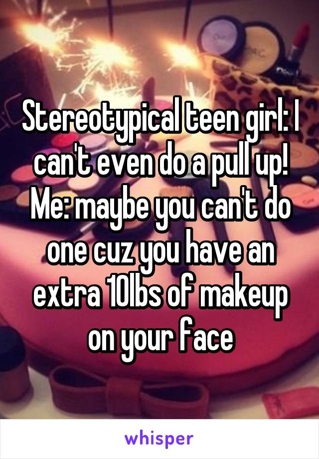 Stereotypical teen girl: I can't even do a pull up!
Me: maybe you can't do one cuz you have an extra 10lbs of makeup on your face