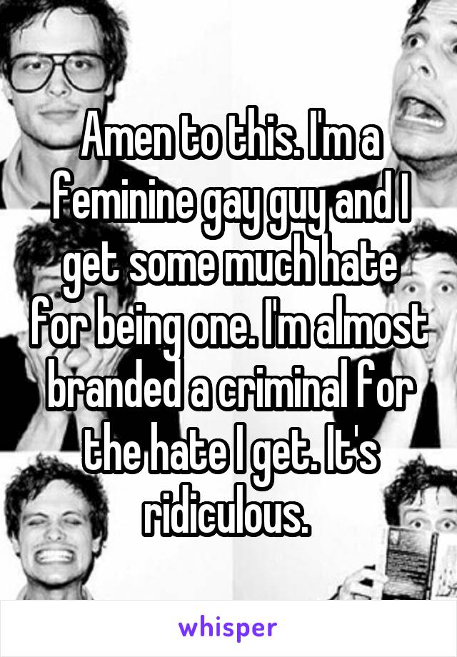 Amen to this. I'm a feminine gay guy and I get some much hate for being one. I'm almost branded a criminal for the hate I get. It's ridiculous. 