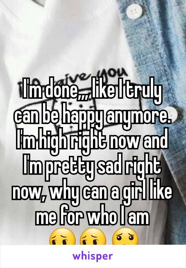 I'm done,,, like I truly can be happy anymore. I'm high right now and I'm pretty sad right now, why can a girl like me for who I am 😔😔😟