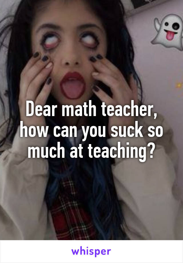 Dear math teacher, how can you suck so much at teaching?