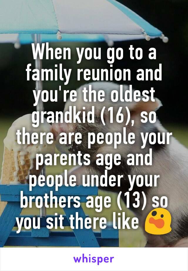 When you go to a family reunion and you're the oldest grandkid (16), so there are people your parents age and people under your brothers age (13) so you sit there like 😲