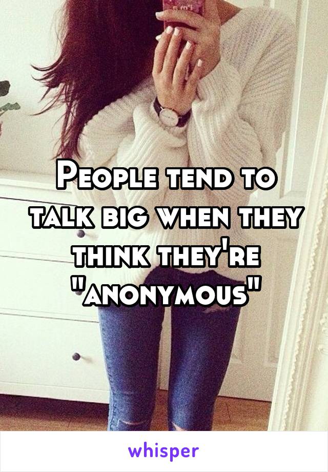 People tend to talk big when they think they're "anonymous"