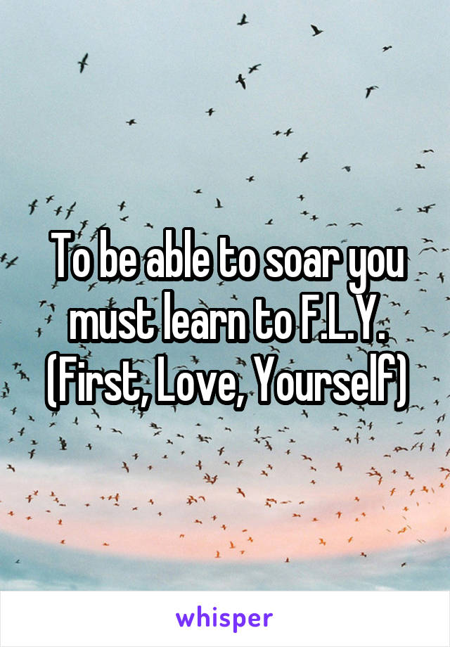 To be able to soar you must learn to F.L.Y.
(First, Love, Yourself)