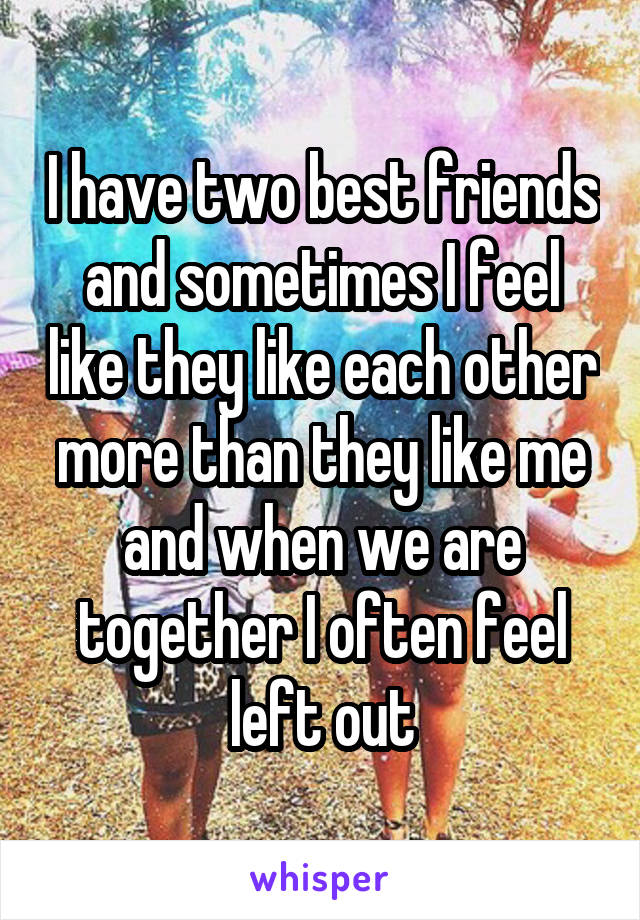 I have two best friends and sometimes I feel like they like each other more than they like me and when we are together I often feel left out