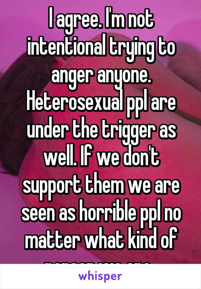 I agree. I'm not intentional trying to anger anyone. Heterosexual ppl are under the trigger as well. If we don't support them we are seen as horrible ppl no matter what kind of person we are. 