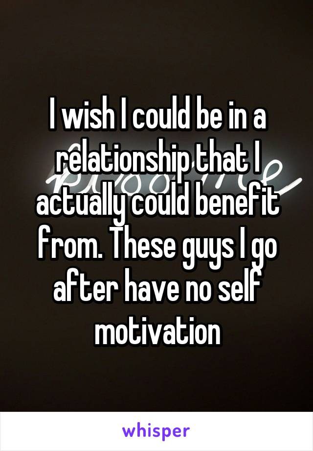 I wish I could be in a relationship that I actually could benefit from. These guys I go after have no self motivation