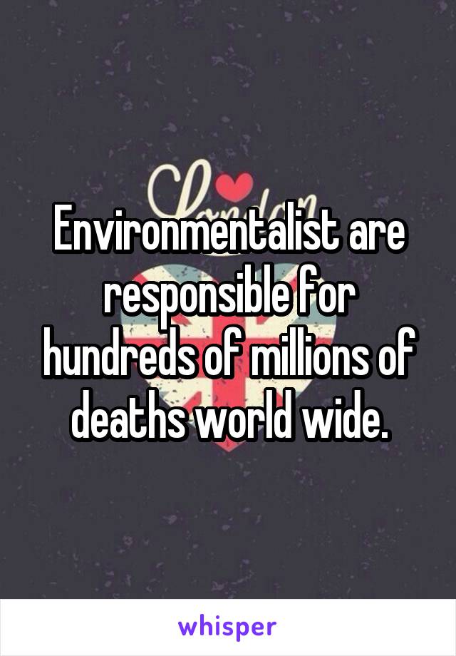 Environmentalist are responsible for hundreds of millions of deaths world wide.