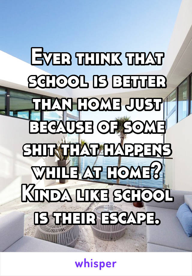 Ever think that school is better than home just because of some shit that happens while at home? Kinda like school is their escape.