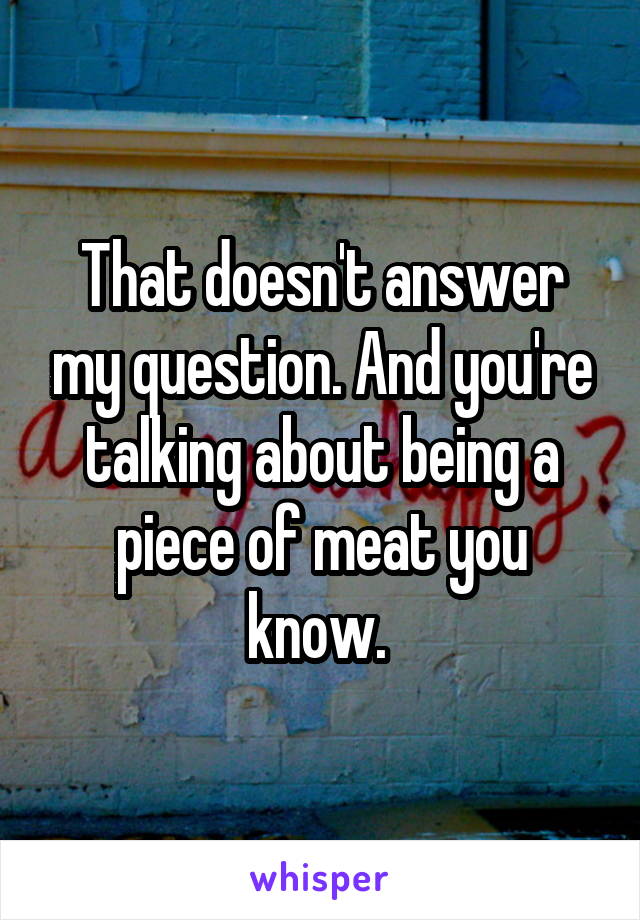 That doesn't answer my question. And you're talking about being a piece of meat you know. 