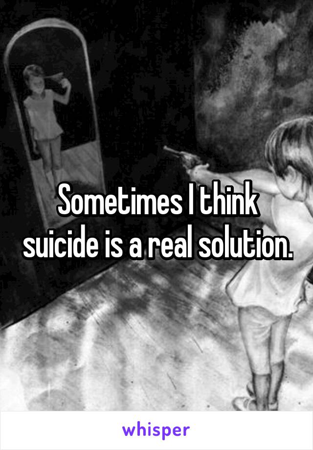 Sometimes I think suicide is a real solution.