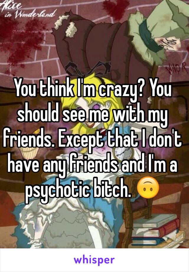 You think I'm crazy? You should see me with my friends. Except that I don't have any friends and I'm a psychotic bitch. 🙃