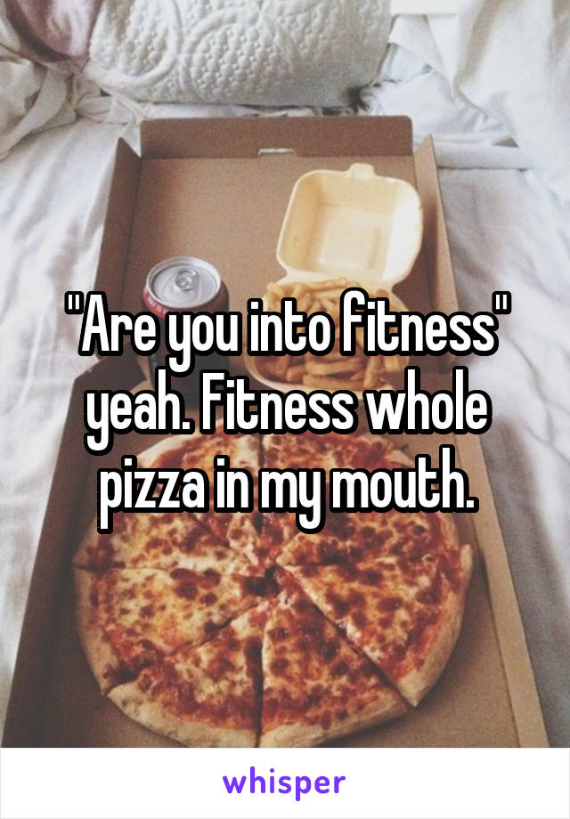 "Are you into fitness" yeah. Fitness whole pizza in my mouth.
