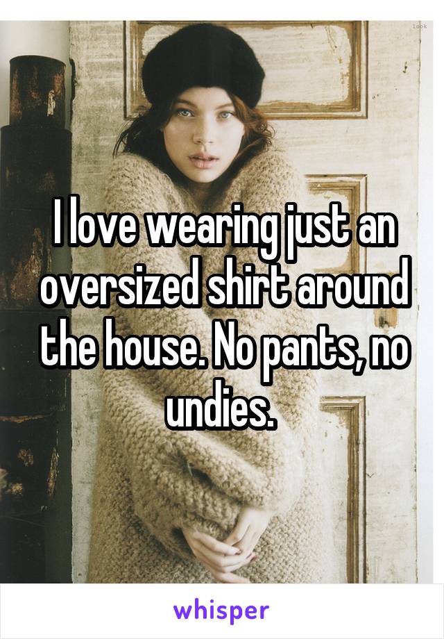 I love wearing just an oversized shirt around the house. No pants, no undies. 