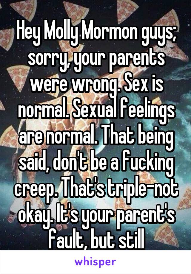 Hey Molly Mormon guys; sorry, your parents were wrong. Sex is normal. Sexual feelings are normal. That being said, don't be a fucking creep. That's triple-not okay. It's your parent's fault, but still