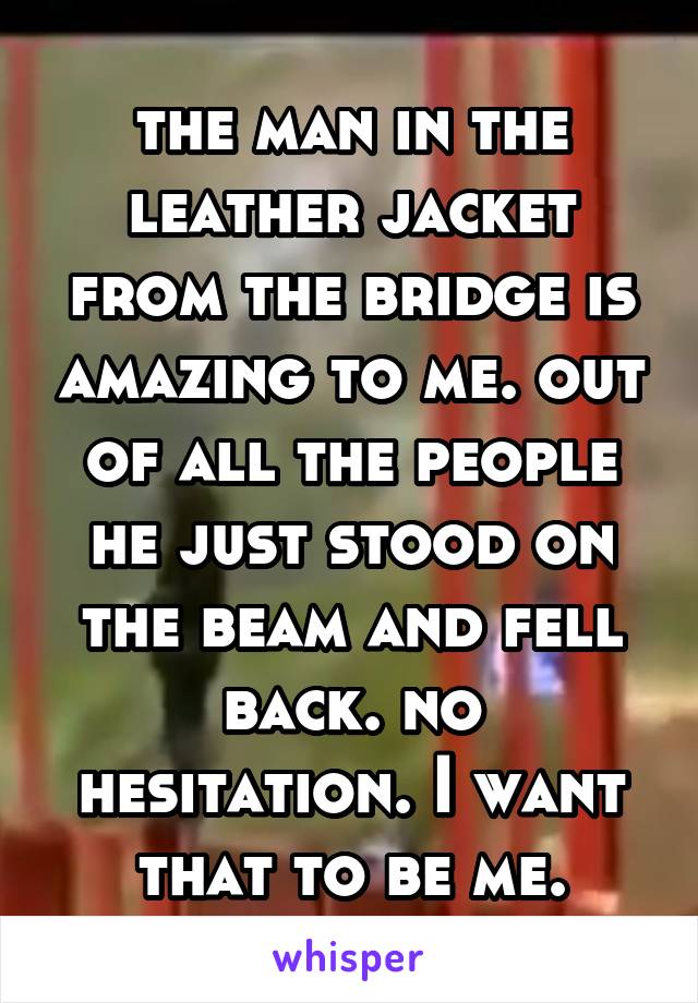 the man in the leather jacket from the bridge is amazing to me. out of all the people he just stood on the beam and fell back. no hesitation. I want that to be me.