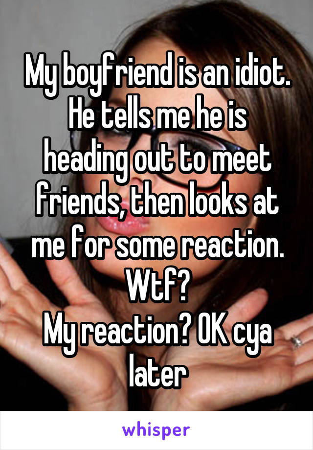 My boyfriend is an idiot.
He tells me he is heading out to meet friends, then looks at me for some reaction.
Wtf?
My reaction? OK cya later