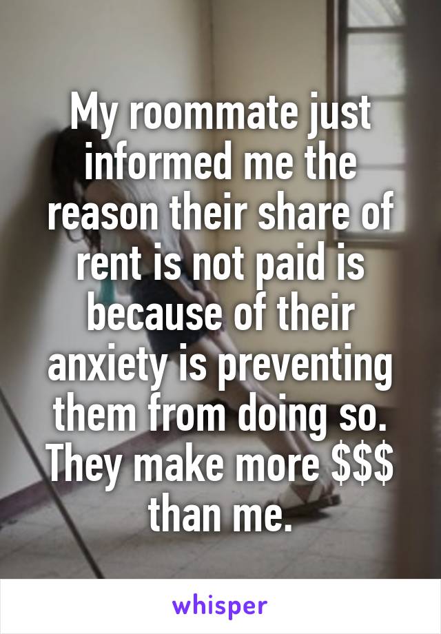 My roommate just informed me the reason their share of rent is not paid is because of their anxiety is preventing them from doing so. They make more $$$ than me.