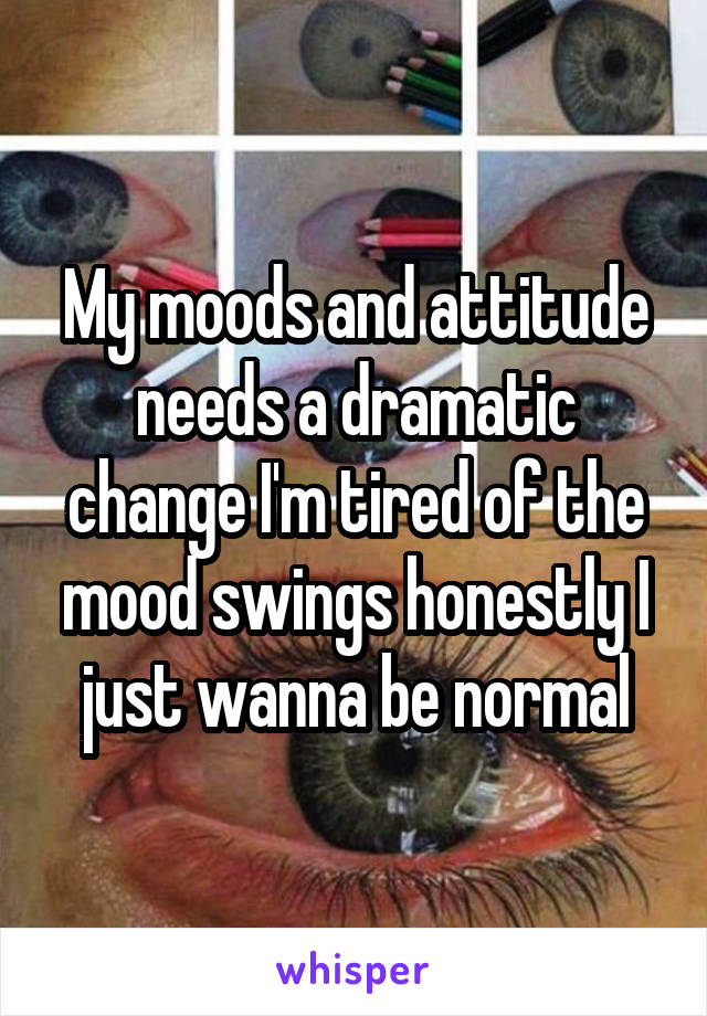 My moods and attitude needs a dramatic change I'm tired of the mood swings honestly I just wanna be normal