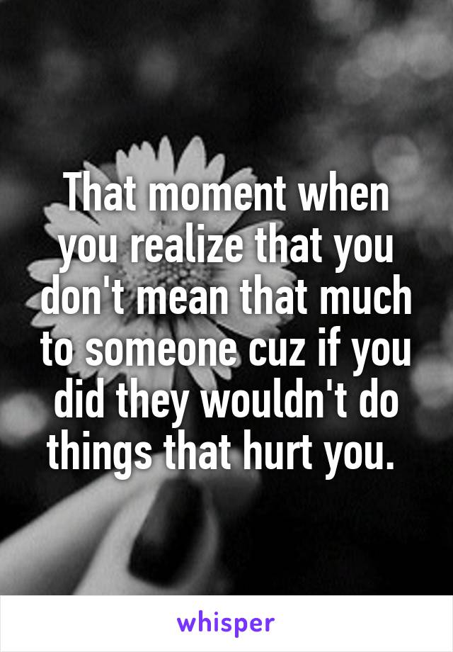 That moment when you realize that you don't mean that much to someone cuz if you did they wouldn't do things that hurt you. 