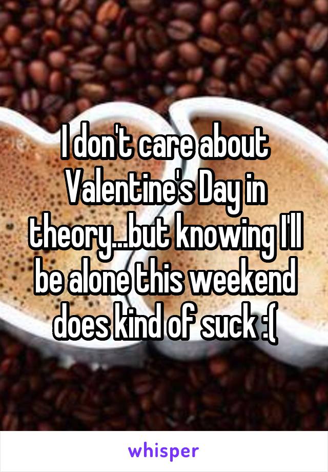 I don't care about Valentine's Day in theory...but knowing I'll be alone this weekend does kind of suck :(