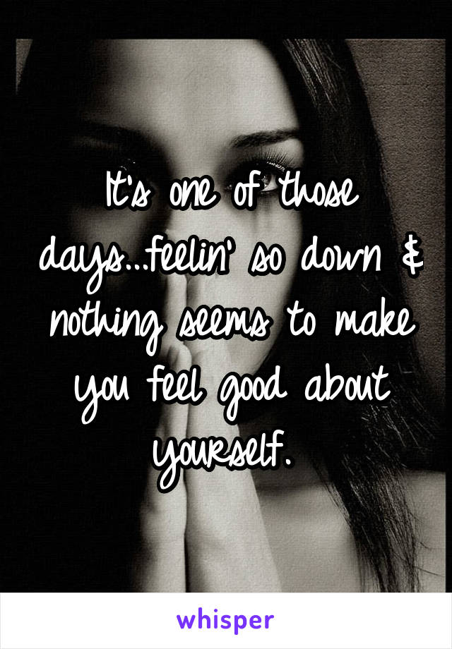 It's one of those days...feelin' so down & nothing seems to make you feel good about yourself. 