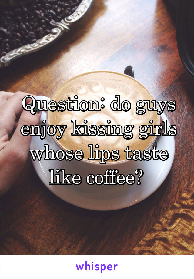 Question: do guys enjoy kissing girls whose lips taste like coffee? 