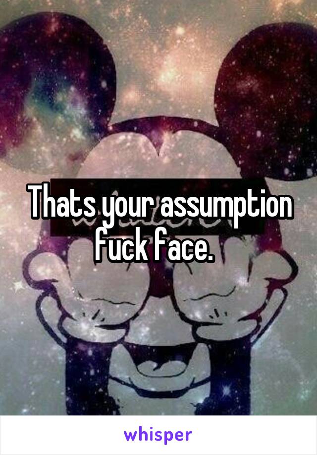 Thats your assumption fuck face.  