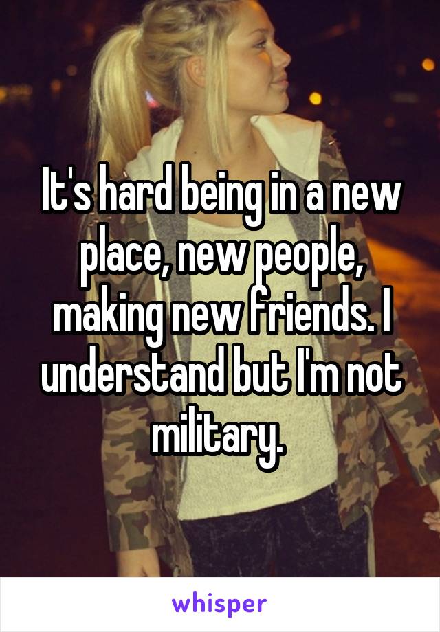 It's hard being in a new place, new people, making new friends. I understand but I'm not military. 
