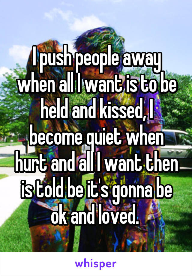 I push people away when all I want is to be held and kissed, I become quiet when hurt and all I want then is told be it's gonna be ok and loved. 
