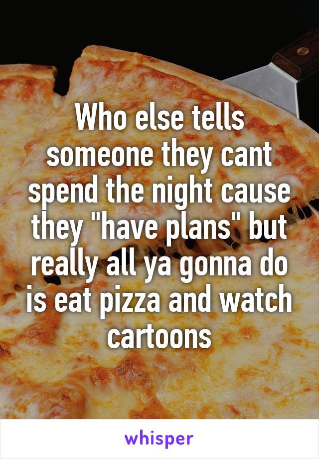 Who else tells someone they cant spend the night cause they "have plans" but really all ya gonna do is eat pizza and watch cartoons