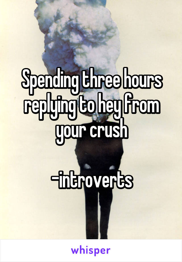 Spending three hours replying to hey from your crush

-introverts