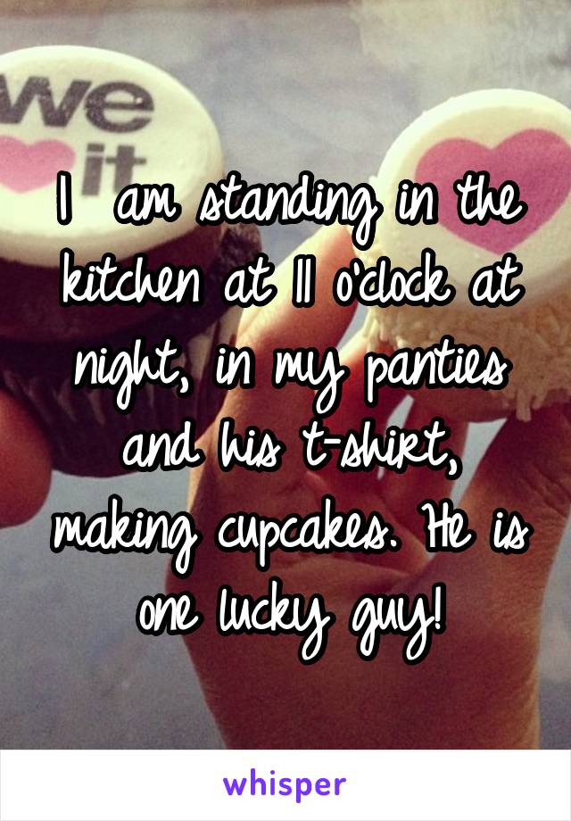 I  am standing in the kitchen at 11 o'clock at night, in my panties and his t-shirt, making cupcakes. He is one lucky guy!