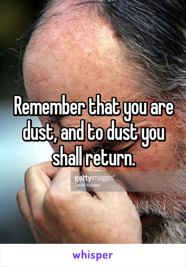 Remember that you are dust, and to dust you shall return.