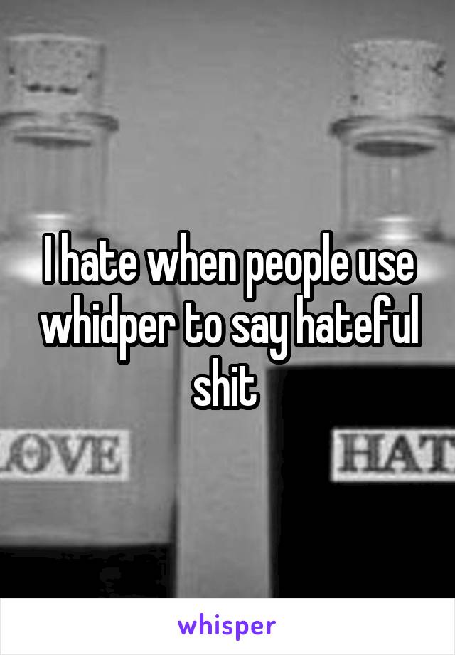 I hate when people use whidper to say hateful shit 