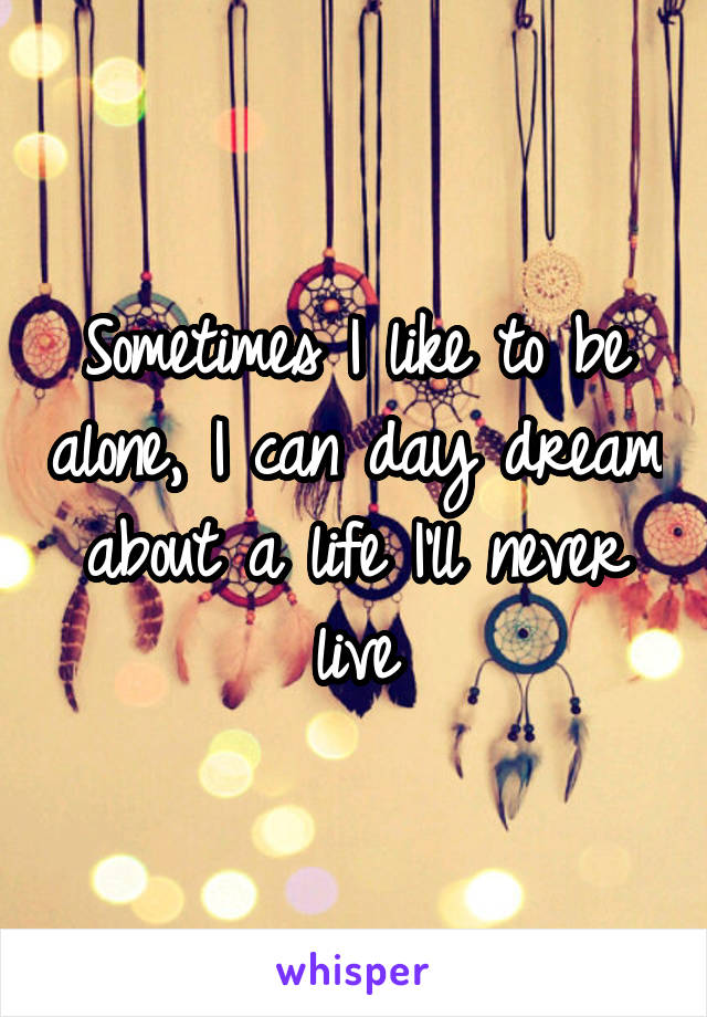 Sometimes I like to be alone, I can day dream about a life I'll never live