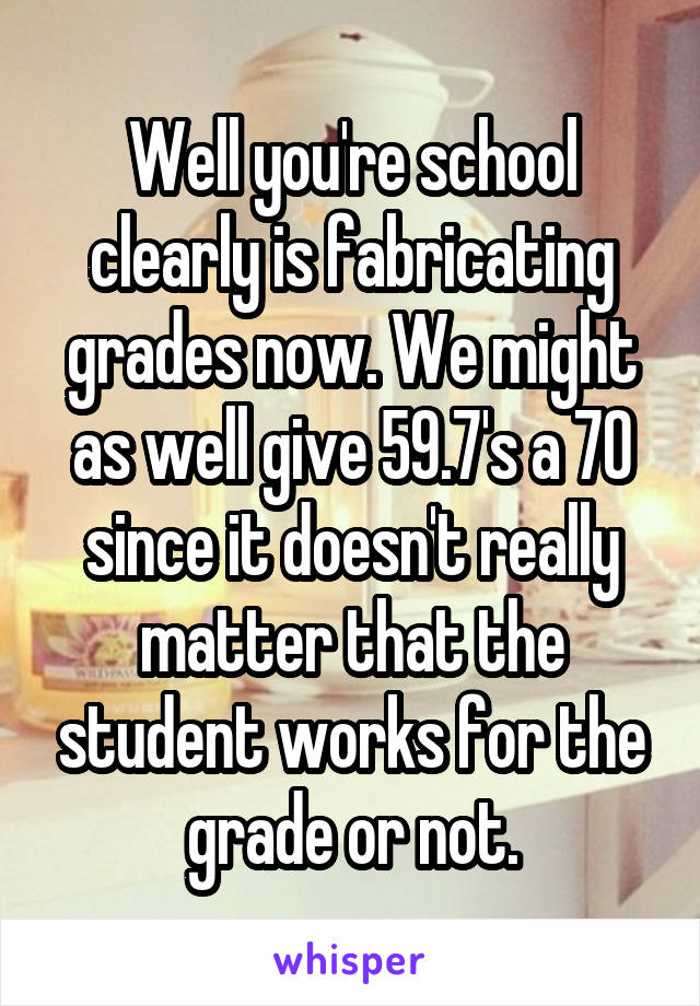 Well you're school clearly is fabricating grades now. We might as well give 59.7's a 70 since it doesn't really matter that the student works for the grade or not.