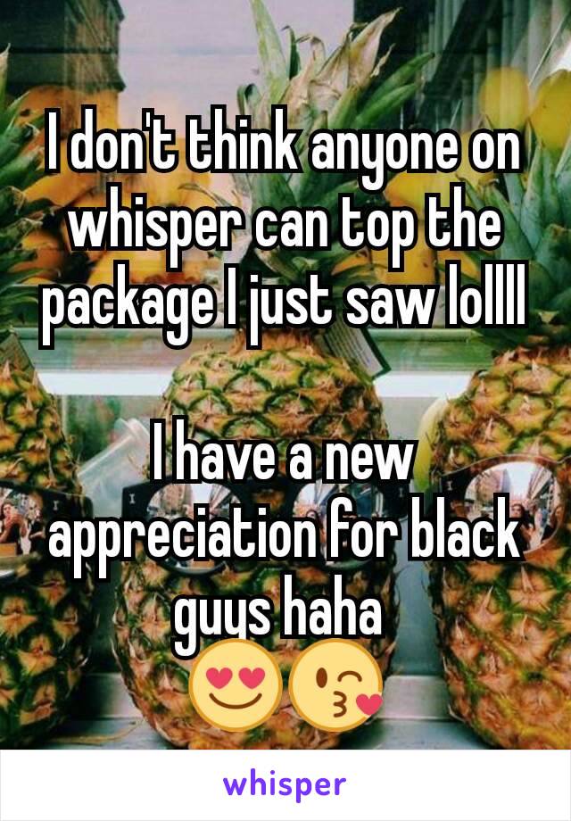 I don't think anyone on whisper can top the package I just saw lollll

I have a new appreciation for black guys haha 
😍😘