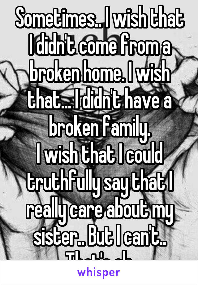 Sometimes.. I wish that I didn't come from a broken home. I wish that... I didn't have a broken family.
I wish that I could truthfully say that I really care about my sister.. But I can't..
That's ok.
