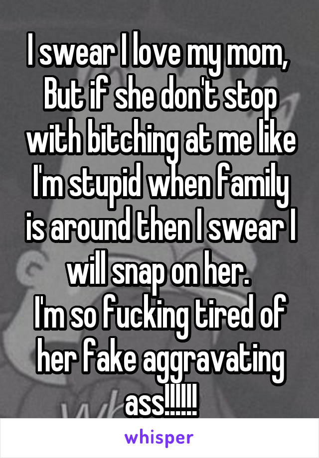 I swear I love my mom, 
But if she don't stop with bitching at me like I'm stupid when family is around then I swear I will snap on her. 
I'm so fucking tired of her fake aggravating ass!!!!!!