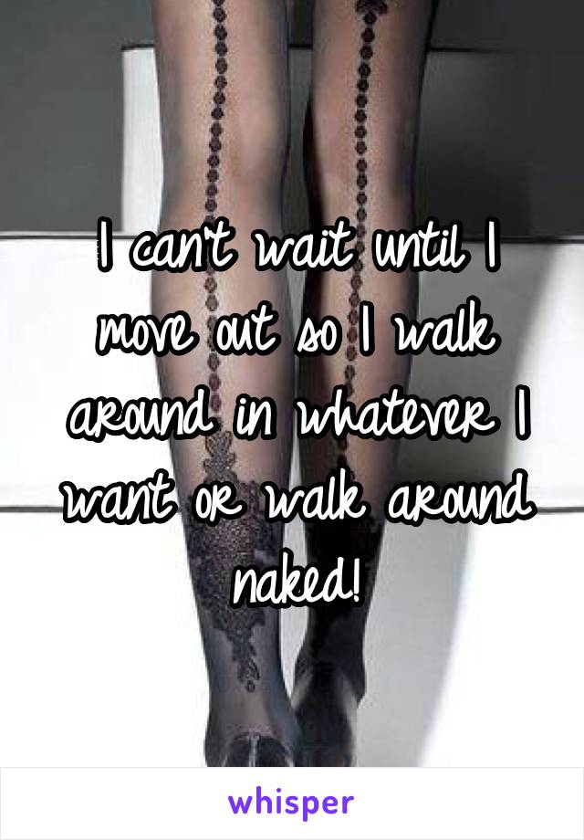 I can't wait until I move out so I walk around in whatever I want or walk around naked!