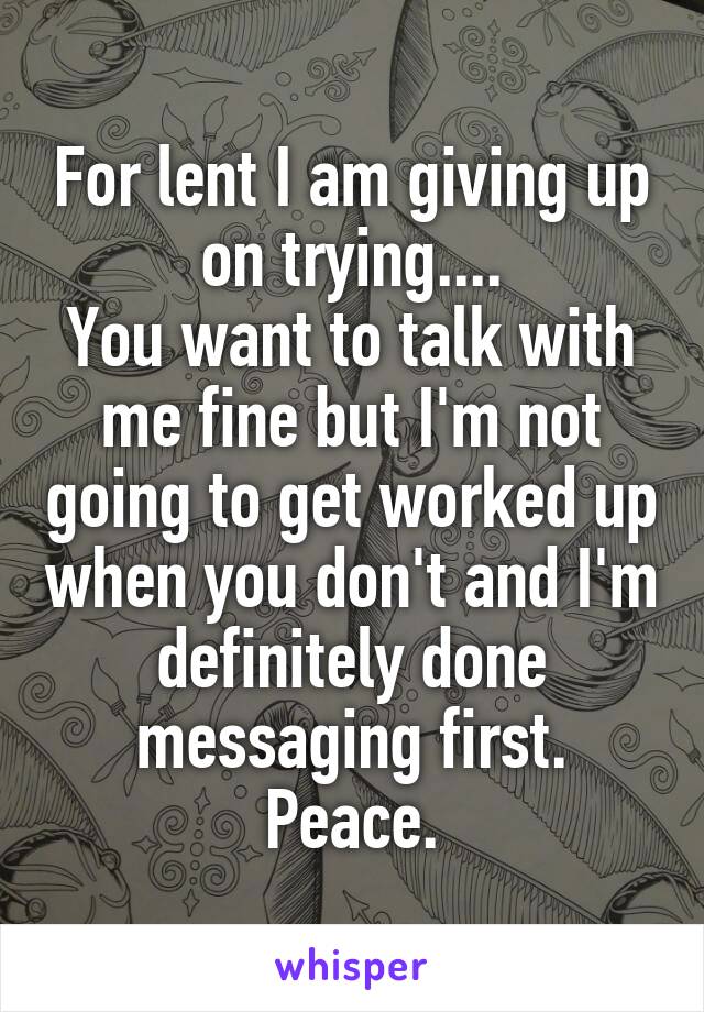 For lent I am giving up on trying....
You want to talk with me fine but I'm not going to get worked up when you don't and I'm definitely done messaging first.
Peace.