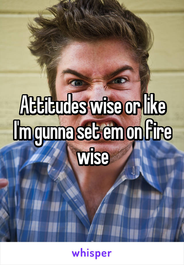Attitudes wise or like I'm gunna set em on fire wise
