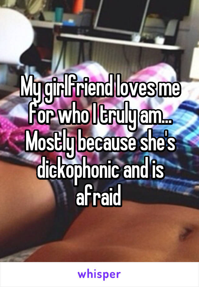 My girlfriend loves me for who I truly am... Mostly because she's dickophonic and is afraid 