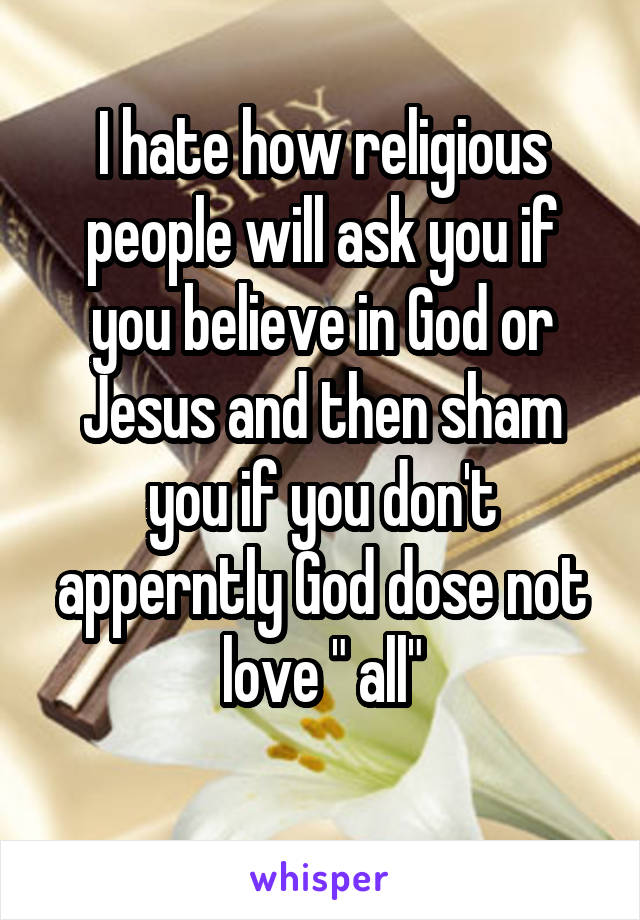 I hate how religious people will ask you if you believe in God or Jesus and then sham you if you don't apperntly God dose not love " all"
