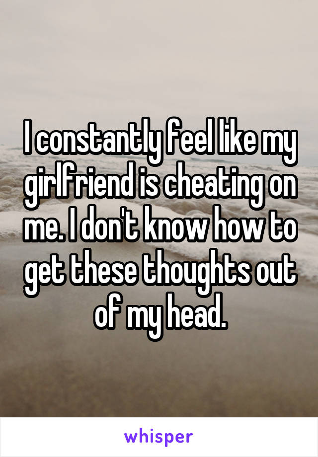 I constantly feel like my girlfriend is cheating on me. I don't know how to get these thoughts out of my head.