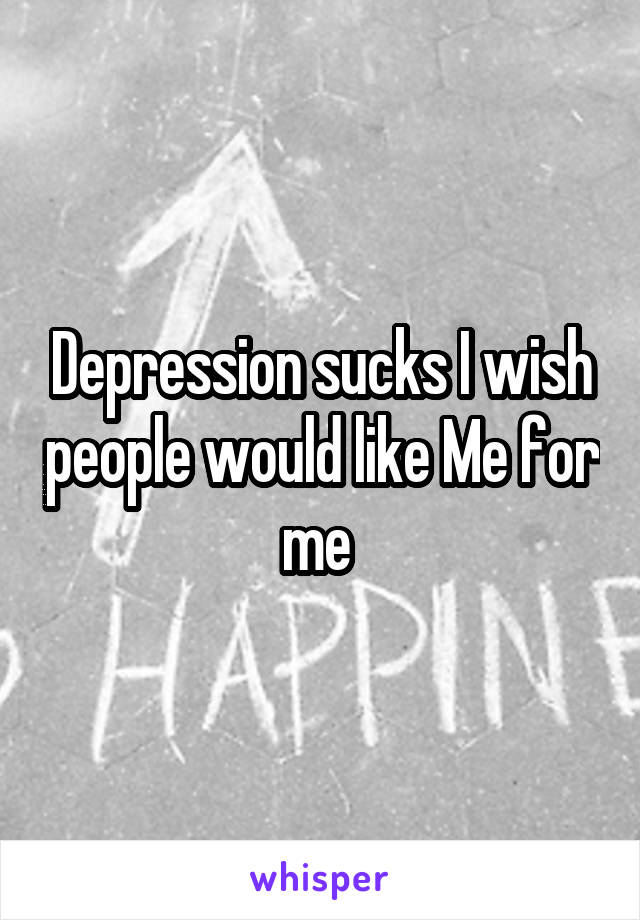 Depression sucks I wish people would like Me for me 